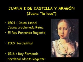 JUANA I DE CASTILLA Y ARAGÓN (Juana “la loca”) 1504 + Reina Isabel Juana proclamada Reina El Rey Fernando Regente 1509 Tordesillas 1516 + Rey Fernando Cardenal Alonso Regente 