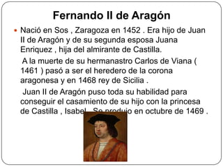 Fernando II de Aragón
 Nació en Sos , Zaragoza en 1452 . Era hijo de Juan
II de Aragón y de su segunda esposa Juana
Enriquez , hija del almirante de Castilla.
A la muerte de su hermanastro Carlos de Viana (
1461 ) pasó a ser el heredero de la corona
aragonesa y en 1468 rey de Sicilia .
Juan II de Aragón puso toda su habilidad para
conseguir el casamiento de su hijo con la princesa
de Castilla , Isabel . Se produjo en octubre de 1469 .
 