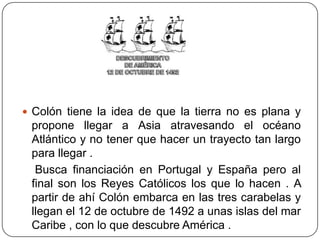  Colón tiene la idea de que la tierra no es plana y
propone llegar a Asia atravesando el océano
Atlántico y no tener que hacer un trayecto tan largo
para llegar .
Busca financiación en Portugal y España pero al
final son los Reyes Católicos los que lo hacen . A
partir de ahí Colón embarca en las tres carabelas y
llegan el 12 de octubre de 1492 a unas islas del mar
Caribe , con lo que descubre América .
 