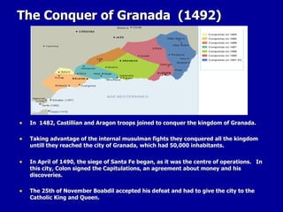 The Conquer of Granada  (1492) In  1482, Castillian and Aragon troops joined to conquer the kingdom of Granada. Taking advantage of the internal musulman fights they conquered all the kingdom untill they reached the city of Granada, which had 50,000 inhabitants. In April of 1490, the siege of Santa Fe began, as it was the centre of operations.  In this city, Colon signed the Capitulations, an agreement about money and his discoveries. The 25th of November Boabdil accepted his defeat and had to give the city to the Catholic King and Queen.  
