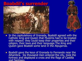 Boabdil’s surrender In the capitulations of Granada, Boabdil agreed with the Catholic king and Queen that Muslims had to be treated with respect: they could keep their properties and their religion, their laws and their language.The King and Queen gave Boabdil some land in the Alpujarras.  Boabdil gave the keys of Granada to Fernando near the Alhambra.  Six thousand men entered the city, took the fortress and displayed a cross and the flags of Castilla and Santiago.  