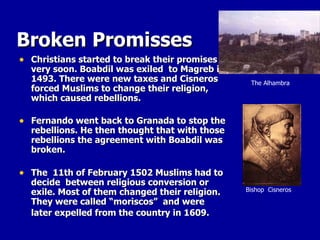 Broken Promisses Christians started to break their promises very soon. Boabdil was exiled  to Magreb in 1493. There were new taxes and Cisneros forced Muslims to change their religion, which caused rebellions.  Fernando went back to Granada to stop the rebellions. He then thought that with those rebellions the agreement with Boabdil was broken.  The  11th of February 1502 Muslims had to decide  between religious conversion or exile. Most of them changed their religion. They were called “moriscos”  and were later expelled from the country in 1609.   Bishop  Cisneros The Alhambra 