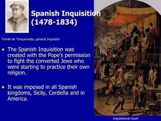 Spanish Inquisition  (1478-1834) Tomás de Torquemada, general Inquisitor The Spanish Inquisition was created with the Pope’s permission to fight the converted Jews who were starting to practice their own religion. It was imposed in all Spanish kingdoms, Sicily, Cerdeña and in America. Inquisitional Court  