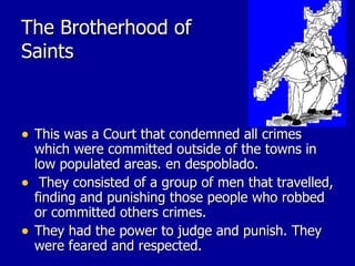 The Brotherhood of Saints This was a Court that condemned all crimes which were committed outside of the towns in low populated areas. en despoblado. They consisted of a group of men that travelled, finding and punishing those people who robbed or committed others crimes.  They had the power to judge and punish. They were feared and respected. 