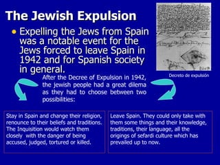 The Jewish Expulsion Expelling the Jews from Spain was a notable event for the Jews forced to leave Spain in 1942 and for Spanish society in general.  After the Decree of Expulsion in 1942, the jewish people had a great dilema as they had to choose between two possibilities:  Stay in Spain and change their religion, renounce to their beliefs and traditions. The Inquisition would watch them closely  with the danger of being accused, judged, tortured or killed.  Leave Spain. They could only take with them some things and their knowledge, traditions, their language, all the origings of sefardi culture which has prevailed up to now.  Decreto de expulsión 