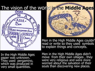 The vision of the  wor ld  in   the  Middle Ages Men in the High Middle Ages couldn’t read or write so they used  symbols to explain things and concepts.   Men in the High Middle Ages didn’t move  from their own villages , they were very religious and were more worried about the salvation of their souls than discovering new places. In the High Middle Ages paper was unknown. They used  pergamino, which was produced in very small quantities. 