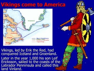 Vikings come to America Vikings, led by Erik the Red, had conquered Iceland and Groenland. Later in the year 1,000 his son Leif Ericksson, sailed to the coasts of the Labrador Penninsula and called this land Vinland. 