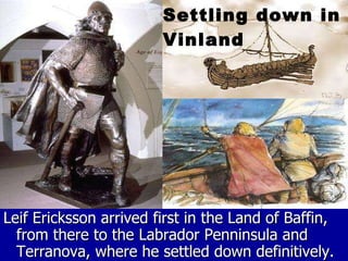 Leif Ericksson arrived first in the Land of Baffin, from there to the Labrador Penninsula and Terranova, where he settled down definitively. Settling down in Vinland 