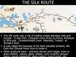THE SILK ROUTE  The silk route was a net of trading routes between Asia and Europe.  It was from  Chang’an (now Xi’an) in China, Antioquía in Siria and  Constantinopla (now  Istambul, Turkey)  at Europe’s door. It was called this because of its most valuable product, silk. Only the Chinese knew how to make it. Other products were : precious stones and metals, wool or linen clothes,  spices, glass, amber, ivory (marfil), lacquer (laca), spices (especias), glass (vidrio), coral (coral), etc. 