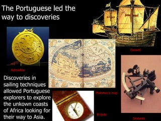 The Portuguese led the way to discoveries Discoveries in sailing techniques allowed Portuguese explorers to explore the unkown coasts of Africa looking for their way to Asia. Astrolabio Ptolomeo’s map Brújula Sextante Caravel 