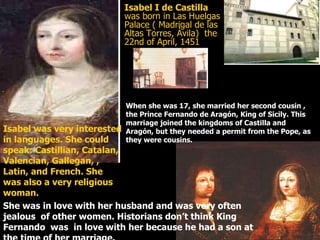 Isabel I de Castilla  was born in Las Huelgas Palace ( Madrigal de las Altas Torres, Ávila)  the 22nd of April, 1451 Isabel was very interested in languages. She could speak: Castillian, Catalan, Valencian, Gallegan, , Latin, and French. She was also a very religious woman.  When she was 17, she married her second cousin , the Prince Fernando de Aragón, King of Sicily. This marriage joined the kingdoms of Castilla and  Aragón, but they needed a permit from the Pope, as they were cousins. She was in love with her husband and was very often jealous  of other women. Historians don’t think King Fernando  was  in love with her because he had a son at the time of her marriage. 