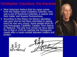 Christopher Columbus: the character Most historians believe that his name comes from the Italian name Cristoforo Colombo, who was a son of Domenico Colombo, a weaver and then trader and Susana Fontanarossa.  According to this theory his literary education  was poor and he had been interested in sailing since he was very young. Some people think he was Portuguese, Castillian, Catalan, from Galicia or Mallorca. The only true record we have about him is that in 1476 he reached the Portuguese coasts after a naval combat between traders and pirates. 