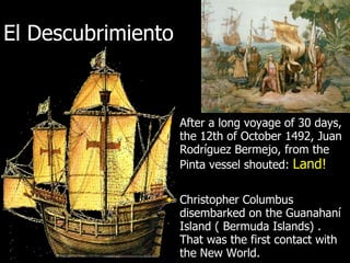 El Descubrimiento After a long voyage of 30 days, the 12th of October 1492, Juan Rodríguez Bermejo, from the Pinta vessel shouted:  Land! Christopher Columbus disembarked on the Guanahaní Island ( Bermuda Islands) . That was the first contact with  the New World. 