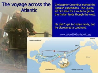 The voyage across the  Atlantic   Christopher Columbus started the Spanish expeditions. The Queen let him look for a route to get to the Indian lands though the west.  He didn’t get to Indian lands, but he discovered a continent. www.colon2006valladolid.es/   