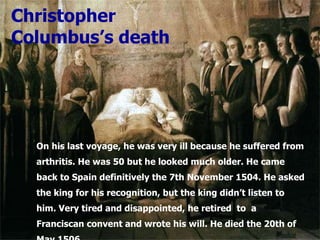 On his last voyage, he was very ill because he suffered from arthritis. He was 50 but he looked much older. He came back to Spain definitively the 7th November 1504. He asked the king for his recognition, but the king didn’t listen to him. Very tired and disappointed, he retired  to  a Franciscan convent and wrote his will. He died the 20th of May 1506. Christopher Columbus’s death 