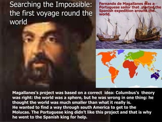 Searching the Impossible: the first voyage round the world Fernando de Magallanes was a Portuguese sailor that  started the Spanish expedition around the world.  Magallanes’s project was based on a correct  idea: Columbus’s  theory was right: the world was a sphere, but he was wrong in one thing: he thought the world was much smaller than what it really is. He wanted to find a way through south America to get to the Molucas. The Portuguese king didn’t like this project and that is why he went to the Spanish king for help. 