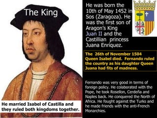 The King He was born the 10th of May 1452 in Sos (Zaragoza). He was the first son of Aragon’s King  Juan II  and the Castillian  princess Juana Enríquez. Fernando was very good in terms of foreign policy. He colaborated with the Pope, he took Rosellon, Cerdeña and Naples back. He conquered the North of Africa. He fought against the Turks and he made friends with the anti-French Monarchies.  He married Isabel of Castilla and they ruled both kingdoms together.  The  26th of November 1504  Queen Isabel died.  Fernando ruled the country as his daughter Queen Juana had fits of madness.  