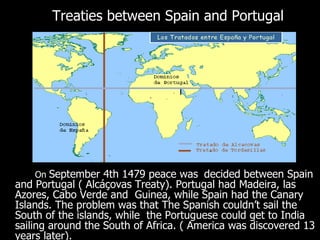 Treaties between Spain and Portugal On  September 4th 1479 peace was   decided between Spain and Portugal ( Alcáçovas Treaty). Portugal had Madeira, las Azores, Cabo Verde and  Guinea, while Spain had the Canary Islands. The problem was that The Spanish couldn’t sail the South of the islands, while  the Portuguese could get to India sailing around the South of Africa. ( America was discovered 13 years later).  