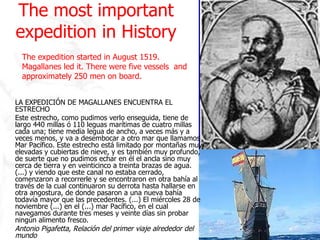 The most important expedition in History LA EXPEDICIÓN DE MAGALLANES ENCUENTRA EL ESTRECHO Este estrecho, como pudimos verlo enseguida, tiene de largo 440 millas ó 110 leguas marítimas de cuatro millas cada una; tiene media legua de ancho, a veces más y a veces menos, y va a desembocar a otro mar que llamamos Mar Pacífico. Este estrecho está limitado por montañas muy elevadas y cubiertas de nieve, y es también muy profundo, de suerte que no pudimos echar en él el ancla sino muy cerca de tierra y en veinticinco a treinta brazas de agua. (...) y viendo que este canal no estaba cerrado, comenzaron a recorrerle y se encontraron en otra bahía al través de la cual continuaron su derrota hasta hallarse en otra angostura, de donde pasaron a una nueva bahía todavía mayor que las precedentes. (...) El miércoles 28 de noviembre (...) en el (...) mar Pacífico, en el cual navegamos durante tres meses y veinte días sin probar ningún alimento fresco. Antonio Pigafetta, Relación del primer viaje alrededor del mundo The expedition started in August 1519. Magallanes led it. There were five vessels  and approximately 250 men on board.  