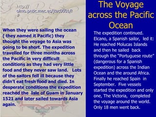 The Voyage across the Pacific Ocean http:// olmo.pntic.mec.es/jtac0001/historia/exploradores/circunnavega.htm # The expedition continued. Elcano, a Spanish sailor,  led it: He reached Molucas Islands and then he sailed  back through the “Portuguese route” (dangerous for a Spanish expedition) across the Indian Ocean and the around Africa. Finally he reached Spain  in September.  Five vessels started the expedition and only one, The Victoria,  completed the voyage around the world. Only 18 men went back. When they were sailing the ocean  ( they named it Pacific) they thought the voyage to Asia was going to be short. The expedition travelled for three months across the Pacific in very difficult conditions as they had very little food and they never saw land.  Lots of the sailors fell ill because they didn’t eat fresh food and died. In desperate conditions the expedition reached the  Isle of Guam in January 1521 and later sailed towards Asia again. 