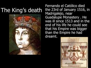 Fernando el Católico died the 23rd of January 1516, in Madrigalejo, near Guadalupe Monastery . He was ill since 1513 and in the end of his life he could see that his Empire was bigger than the Empire he had dreamt. The King’s death 