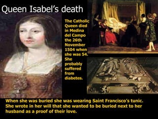 Queen Isabel’s death  The Catholic Queen died in Medina del Campo the 26th November 1504 when she was 54. She probably suffered from diabetes.   When she was buried she was wearing Saint Francisco’s tunic. She wrote in her will that she wanted to be buried next to her husband as a proof of their love. 