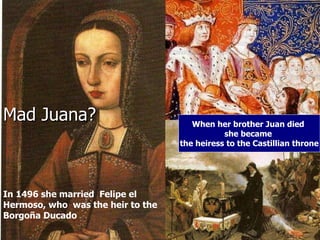 Mad Juana?  When her brother Juan died  she became  the heiress to the Castillian throne In 1496 she married  Felipe el Hermoso, who  was the heir to the Borgoña Ducado  