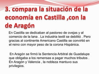 En Castilla se dedicaban al pastoreo de ovejas y al
comercio de la lana . La industria textil se debilitó . Pero
gracias al continente Americano Castilla se convirtió en
el reino con mayor peso de la corona Hispánica.
En Aragón se firmó la Sentencia Arbitral de Guadalupe
que obligaba a los remensas a pagar muchos tributos .
En Aragón y Valencia , la nobleza mantuvo sus
privilegios.
 