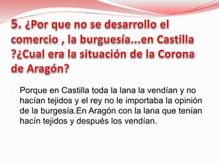  Porque en Castilla toda la lana la vendían y no
hacían tejidos y el rey no le importaba la opinión
de la burgesía.En Aragón con la lana que tenían
hacín tejidos y después los vendían.
 