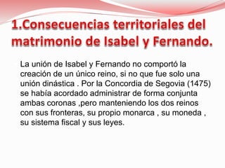  La unión de Isabel y Fernando no comportó la
creación de un único reino, si no que fue solo una
unión dinástica . Por la Concordia de Segovia (1475)
se había acordado administrar de forma conjunta
ambas coronas ,pero manteniendo los dos reinos
con sus fronteras, su propio monarca , su moneda ,
su sistema fiscal y sus leyes.
 