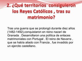  Tras una guerra que se prolongó durante diez años
(1482-1492),conquistaron en reino nazarí de
Granada . Desarrollaron una política de enlaces
matrimoniales con Portugal . El reino de Navarra ,
que se había aliado con Francia , fue invadido por
un ejercito castellano.
 