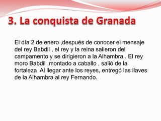 El día 2 de enero ,después de conocer el mensaje
del rey Babdil , el rey y la reina salieron del
campamento y se dirigieron a la Alhambra . El rey
moro Babdil ,montado a caballo , salió de la
fortaleza Al llegar ante los reyes, entregó las llaves
de la Alhambra al rey Fernando.
 