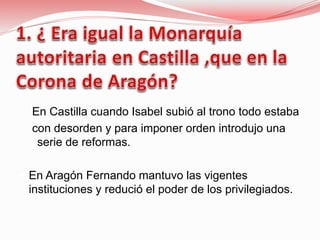 En Castilla cuando Isabel subió al trono todo estaba
con desorden y para imponer orden introdujo una
serie de reformas.
 En Aragón Fernando mantuvo las vigentes
instituciones y redució el poder de los privilegiados.
 