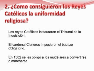  Los reyes Católicos instauraron el Tribunal de la
Inquisición.
 El cardenal Cisneros impusieron el bautizo
obligatorio.
 En 1502 se les obligó a los mudéjares a convertirse
o marcharse.
 