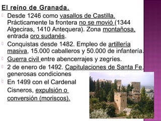 El reino de Granada. 
 Desde 1246 como vasallos de Castilla. 
Prácticamente la frontera no se movió (1344 
Algeciras, 1410 Antequera). Zona montañosa, 
entrada oro sudanés. 
 Conquistas desde 1482. Empleo de artillería 
masiva, 15.000 caballeros y 50.000 de infantería. 
 Guerra civil entre abencerrajes y zegríes. 
 2 de enero de 1492. Capitulaciones de Santa Fe, 
generosas condiciones 
 En 1499 con el Cardenal 
Cisneros, expulsión o 
conversión (moriscos). 
 