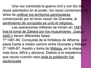Una vez concluida la guerra civil y con los dos 
reyes asentados en el poder, los reyes comenzaron la 
tarea de unificar los territorios peninsulares 
comenzando por el renio nazarí de Granada; al 
sentimiento de conquista se unió el religioso. 
Las operaciones militares se inician en 1481 
tras la toma de Zahara por los musulmanes (casus 
belli) y tienen diferentes fases: 
1ª 1481-84. Conquista de la fortaleza de Alhama, una 
plaza fuerte a medio camino entre Granada y Málaga 
2ª 1485-87. Asedio y toma de Málaga, es la etapa 
más dura, difícil y decisiva. Debido a la resistencia 
que opuso cuando cayo toda la población fue 
esclavizada 
 