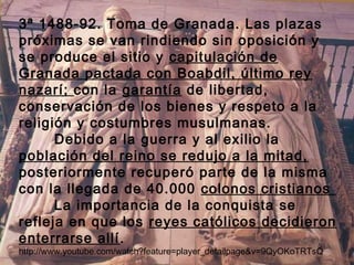 3ª 1488-92. Toma de Granada. Las plazas 
próximas se van rindiendo sin oposición y 
se produce el sitio y capitulación de 
Granada pactada con Boabdil, último rey 
nazarí; con la garantía de libertad, 
conservación de los bienes y respeto a la 
religión y costumbres musulmanas. 
Debido a la guerra y al exilio la 
población del reino se redujo a la mitad, 
posteriormente recuperó parte de la misma 
con la llegada de 40.000 colonos cristianos 
La importancia de la conquista se 
refleja en que los reyes católicos decidieron 
enterrarse allí. 
http://www.youtube.com/watch?feature=player_detailpage&v=9QyOKoTRTsQ 
 