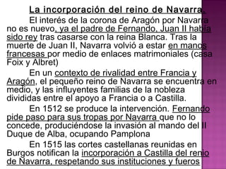 La incorporación del reino de Navarra. 
El interés de la corona de Aragón por Navarra 
no es nuevo, ya el padre de Fernando, Juan II había 
sido rey tras casarse con la reina Blanca. Tras la 
muerte de Juan II, Navarra volvió a estar en manos 
francesas por medio de enlaces matrimoniales (casa 
Foix y Albret) 
En un contexto de rivalidad entre Francia y 
Aragón, el pequeño reino de Navarra se encuentra en 
medio, y las influyentes familias de la nobleza 
divididas entre el apoyo a Francia o a Castilla. 
En 1512 se produce la intervención. Fernando 
pide paso para sus tropas por Navarra que no lo 
concede, produciéndose la invasión al mando del II 
Duque de Alba, ocupando Pamplona 
En 1515 las cortes castellanas reunidas en 
Burgos notifican la incorporación a Castilla del renio 
de Navarra, respetando sus instituciones y fueros 
 