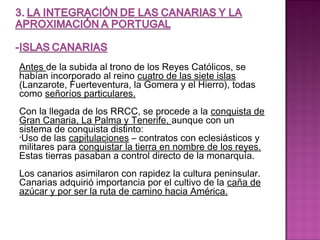 Antes de la subida al trono de los Reyes Católicos, se 
habían incorporado al reino cuatro de las siete islas 
(Lanzarote, Fuerteventura, la Gomera y el Hierro), todas 
como señoríos particulares. 
Con la llegada de los RRCC, se procede a la conquista de 
Gran Canaria, La Palma y Tenerife, aunque con un 
sistema de conquista distinto: 
•Uso de las capitulaciones – contratos con eclesiásticos y 
militares para conquistar la tierra en nombre de los reyes. 
Estas tierras pasaban a control directo de la monarquía. 
Los canarios asimilaron con rapidez la cultura peninsular. 
Canarias adquirió importancia por el cultivo de la caña de 
azúcar y por ser la ruta de camino hacia América. 
 