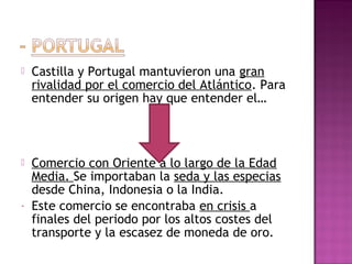  Castilla y Portugal mantuvieron una gran 
rivalidad por el comercio del Atlántico. Para 
entender su origen hay que entender el… 
 Comercio con Oriente a lo largo de la Edad 
Media. Se importaban la seda y las especias 
desde China, Indonesia o la India. 
- Este comercio se encontraba en crisis a 
finales del periodo por los altos costes del 
transporte y la escasez de moneda de oro. 
 