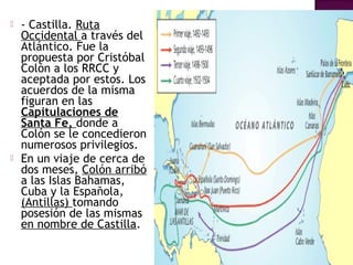  - Castilla. Ruta 
Occidental a través del 
Atlántico. Fue la 
propuesta por Cristóbal 
Colón a los RRCC y 
aceptada por estos. Los 
acuerdos de la misma 
figuran en las 
Capitulaciones de 
Santa Fe, donde a 
Colón se le concedieron 
numerosos privilegios. 
 En un viaje de cerca de 
dos meses, Colón arribó 
a las Islas Bahamas, 
Cuba y la Española, 
(Antillas) tomando 
posesión de las mismas 
en nombre de Castilla. 
 