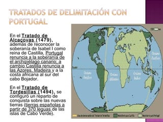 En el Tratado de 
Alcaçovas (1479), 
además de reconocer la 
soberanía de Isabel I como 
reina de Castilla, Portugal 
renuncia a la soberanía de 
el archipiélago canario; a 
cambio Castilla renuncia a 
las Azores, Madeira y a la 
costa africana al sur del 
cabo Bojador. 
En el Tratado de 
Tordesillas (1494), se 
configuró un reparto de 
conquista sobre las nuevas 
tierras (tierras españolas a 
partir de 370 leguas de las 
islas de Cabo Verde). 
 