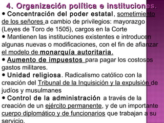 4. Organización política ee iinnssttiittuucciioonneess.. 
● Concentración del poder estatal, sometimiento 
de los señores a cambio de privilegios: mayorazgo 
(Leyes de Toro de 1505), cargos en la Corte 
● Mantienen las instituciones existentes e introducen 
algunas nuevas o modificaciones, con el fin de afianzar 
el modelo de monarquía autoritaria. 
● Aumento de impuestos para pagar los costosos 
gastos militares. 
● Unidad religiosa. Radicalismo católico con la 
creación del Tribunal de la Inquisición y la expulsión de 
judíos y musulmanes 
● Control de la administración a través de la 
creación de un ejército permanente, y de un importante 
cuerpo diplomático y de funcionarios que trabajan a su 
servicio. 
 