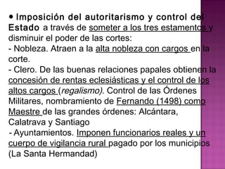 ● Imposición del autoritarismo y control del 
Estado a través de someter a los tres estamentos y 
disminuir el poder de las cortes: 
- Nobleza. Atraen a la alta nobleza con cargos en la 
corte. 
- Clero. De las buenas relaciones papales obtienen la 
concesión de rentas eclesiásticas y el control de los 
altos cargos (regalismo). Control de las Órdenes 
Militares, nombramiento de Fernando (1498) como 
Maestre de las grandes órdenes: Alcántara, 
Calatrava y Santiago 
- Ayuntamientos. Imponen funcionarios reales y un 
cuerpo de vigilancia rural pagado por los municipios 
(La Santa Hermandad) 
 