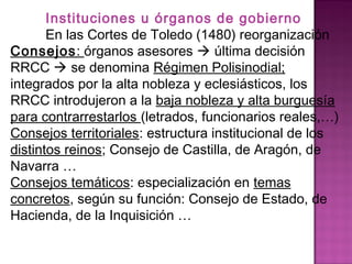 Instituciones u órganos de gobierno 
En las Cortes de Toledo (1480) reorganización 
Consejos: órganos asesores  última decisión 
RRCC  se denomina Régimen Polisinodial; 
integrados por la alta nobleza y eclesiásticos, los 
RRCC introdujeron a la baja nobleza y alta burguesía 
para contrarrestarlos (letrados, funcionarios reales,…) 
Consejos territoriales: estructura institucional de los 
distintos reinos; Consejo de Castilla, de Aragón, de 
Navarra … 
Consejos temáticos: especialización en temas 
concretos, según su función: Consejo de Estado, de 
Hacienda, de la Inquisición … 
 