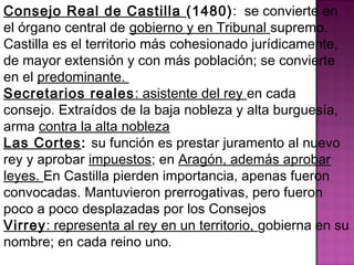 Consejo Real de Castilla (1480): se convierte en 
el órgano central de gobierno y en Tribunal supremo. 
Castilla es el territorio más cohesionado jurídicamente, 
de mayor extensión y con más población; se convierte 
en el predominante. 
Secretarios reales: asistente del rey en cada 
consejo. Extraídos de la baja nobleza y alta burguesía, 
arma contra la alta nobleza 
Las Cortes: su función es prestar juramento al nuevo 
rey y aprobar impuestos; en Aragón, además aprobar 
leyes. En Castilla pierden importancia, apenas fueron 
convocadas. Mantuvieron prerrogativas, pero fueron 
poco a poco desplazadas por los Consejos 
Virrey: representa al rey en un territorio, gobierna en su 
nombre; en cada reino uno. 
 