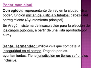 Poder municipal 
Corregidor: representante del rey en la ciudad. Gran 
poder, función militar, de justicia y tributos; cabeza del 
corregimiento (Ayuntamiento principal) 
En Aragón, sistema de insaculación para la elección de 
los cargos públicos, a partir de una lista aprobada por 
el rey 
Santa Hermandad: milicia civil que combate la 
inseguridad en el campo. Pagada por los 
ayuntamientos. Tiene jurisdicción en tierras señoriales 
inclusive. 
 