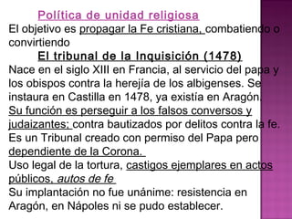 Política de unidad religiosa 
El objetivo es propagar la Fe cristiana, combatiendo o 
convirtiendo 
El tribunal de la Inquisición (1478) 
Nace en el siglo XIII en Francia, al servicio del papa y 
los obispos contra la herejía de los albigenses. Se 
instaura en Castilla en 1478, ya existía en Aragón. 
Su función es perseguir a los falsos conversos y 
judaizantes; contra bautizados por delitos contra la fe. 
Es un Tribunal creado con permiso del Papa pero 
dependiente de la Corona. 
Uso legal de la tortura, castigos ejemplares en actos 
públicos, autos de fe 
Su implantación no fue unánime: resistencia en 
Aragón, en Nápoles ni se pudo establecer. 
 