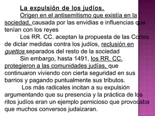 La expulsión de los judíos. 
Origen en el antisemitismo que existía en la 
sociedad, causada por las envidias e influencias que 
tenían con los reyes 
Los RR. CC. aceptan la propuesta de las Cortes 
de dictar medidas contra los judíos, reclusión en 
guettos separados del resto de la sociedad 
Sin embargo, hasta 1491, los RR. CC. 
protegieron a las comunidades judías, que 
continuaron viviendo con cierta seguridad en sus 
barrios y pagando puntualmente sus tributos. 
Los más radicales incitan a su expulsión 
argumentando que su presencia y la práctica de los 
ritos judíos eran un ejemplo pernicioso que provocaba 
que muchos conversos judaizaran. 
 