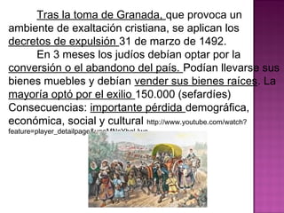 Tras la toma de Granada, que provoca un 
ambiente de exaltación cristiana, se aplican los 
decretos de expulsión 31 de marzo de 1492. 
En 3 meses los judíos debían optar por la 
conversión o el abandono del país. Podían llevarse sus 
bienes muebles y debían vender sus bienes raíces. La 
mayoría optó por el exilio 150.000 (sefardíes) 
Consecuencias: importante pérdida demográfica, 
económica, social y cultural http://www.youtube.com/watch? 
feature=player_detailpage&v=eMNsYbqLlwc 
 